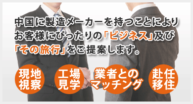 中国に製造メーカーを持つことによりお客様にぴったりの「ビジネス」及び「その旅行」をご提案します。　・現地視察・控除宇見学・業者とのマッチング・海外赴任・海外移住