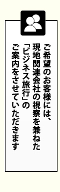 ご希望のお客様には、現地関連会社の視察を兼ねた「ビジネス旅行」のご案内をさせていただきます